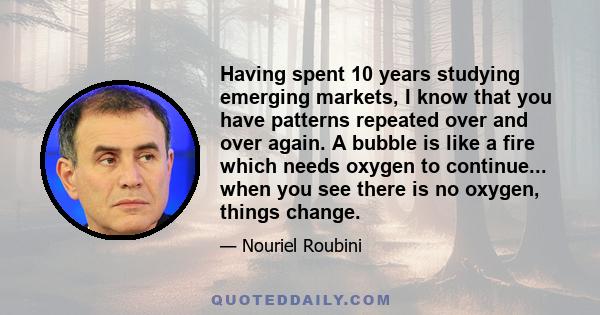 Having spent 10 years studying emerging markets, I know that you have patterns repeated over and over again. A bubble is like a fire which needs oxygen to continue... when you see there is no oxygen, things change.