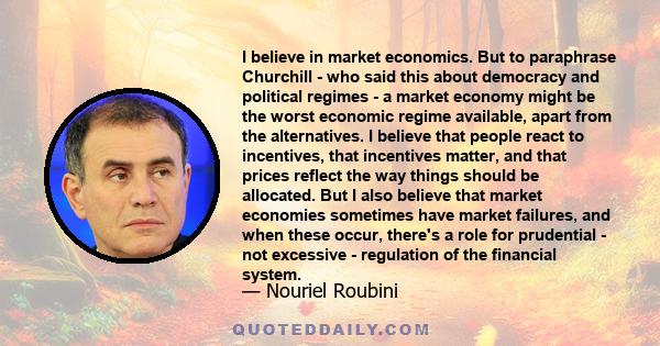 I believe in market economics. But to paraphrase Churchill - who said this about democracy and political regimes - a market economy might be the worst economic regime available, apart from the alternatives. I believe