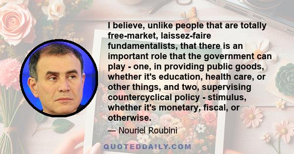 I believe, unlike people that are totally free-market, laissez-faire fundamentalists, that there is an important role that the government can play - one, in providing public goods, whether it's education, health care,