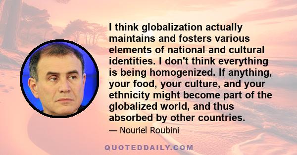 I think globalization actually maintains and fosters various elements of national and cultural identities. I don't think everything is being homogenized. If anything, your food, your culture, and your ethnicity might