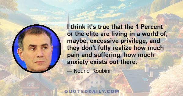 I think it's true that the 1 Percent or the elite are living in a world of, maybe, excessive privilege, and they don't fully realize how much pain and suffering, how much anxiety exists out there.