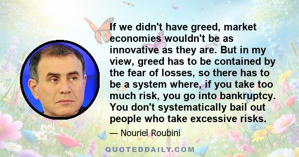 If we didn't have greed, market economies wouldn't be as innovative as they are. But in my view, greed has to be contained by the fear of losses, so there has to be a system where, if you take too much risk, you go into 