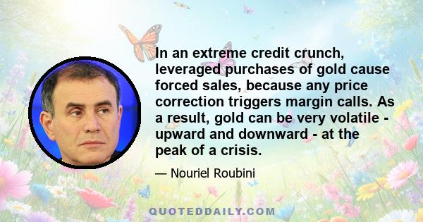 In an extreme credit crunch, leveraged purchases of gold cause forced sales, because any price correction triggers margin calls. As a result, gold can be very volatile - upward and downward - at the peak of a crisis.