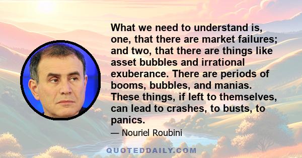 What we need to understand is, one, that there are market failures; and two, that there are things like asset bubbles and irrational exuberance. There are periods of booms, bubbles, and manias. These things, if left to