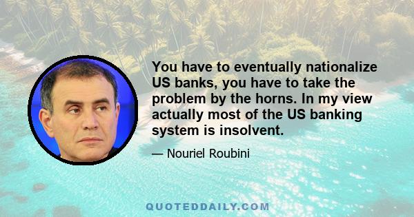 You have to eventually nationalize US banks, you have to take the problem by the horns. In my view actually most of the US banking system is insolvent.