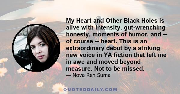 My Heart and Other Black Holes is alive with intensity, gut-wrenching honesty, moments of humor, and -- of course -- heart. This is an extraordinary debut by a striking new voice in YA fiction that left me in awe and