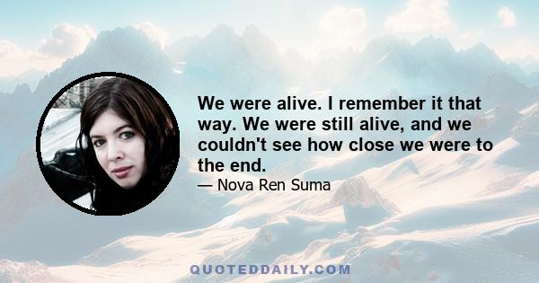 We were alive. I remember it that way. We were still alive, and we couldn't see how close we were to the end.