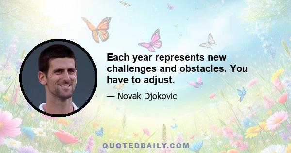 Each year represents new challenges and obstacles. You have to adjust.