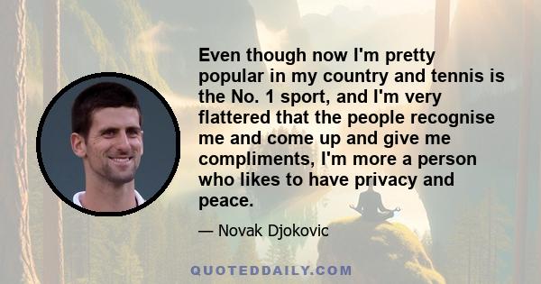 Even though now I'm pretty popular in my country and tennis is the No. 1 sport, and I'm very flattered that the people recognise me and come up and give me compliments, I'm more a person who likes to have privacy and