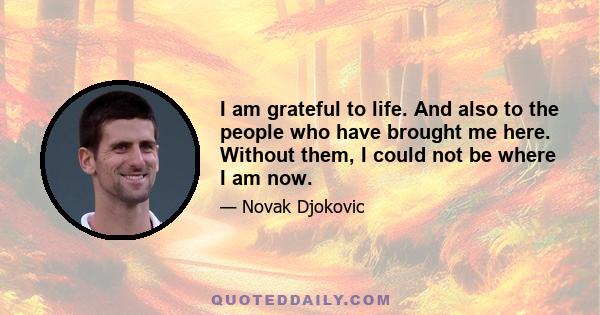 I am grateful to life. And also to the people who have brought me here. Without them, I could not be where I am now.