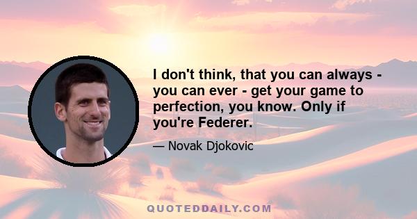 I don't think, that you can always - you can ever - get your game to perfection, you know. Only if you're Federer.