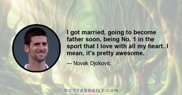 I got married, going to become father soon, being No. 1 in the sport that I love with all my heart. I mean, it's pretty awesome.