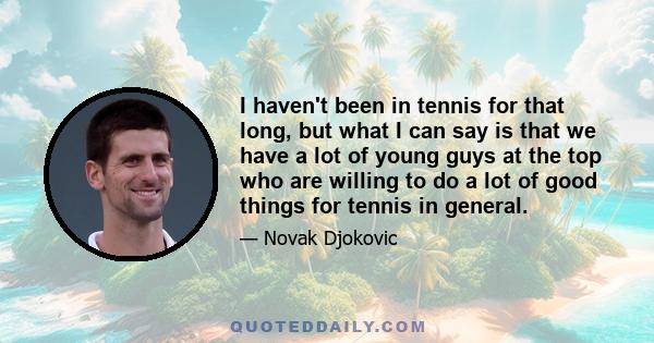 I haven't been in tennis for that long, but what I can say is that we have a lot of young guys at the top who are willing to do a lot of good things for tennis in general.