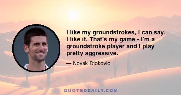 I like my groundstrokes, I can say. I like it. That's my game - I'm a groundstroke player and I play pretty aggressive.