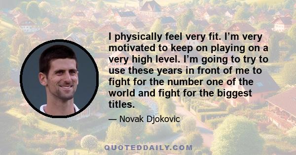 I physically feel very fit. I’m very motivated to keep on playing on a very high level. I’m going to try to use these years in front of me to fight for the number one of the world and fight for the biggest titles.