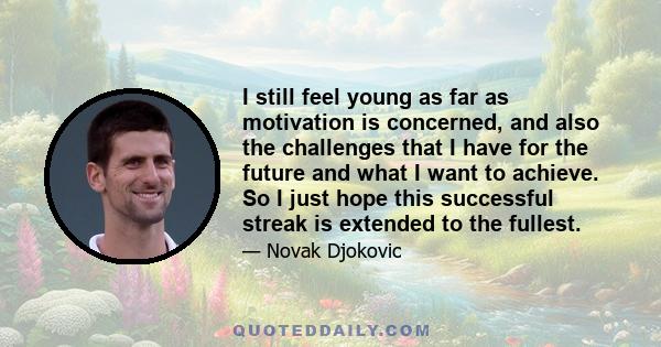 I still feel young as far as motivation is concerned, and also the challenges that I have for the future and what I want to achieve. So I just hope this successful streak is extended to the fullest.