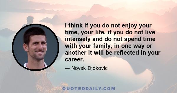 I think if you do not enjoy your time, your life, if you do not live intensely and do not spend time with your family, in one way or another it will be reflected in your career.