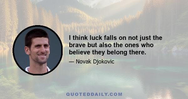 I think luck falls on not just the brave but also the ones who believe they belong there.