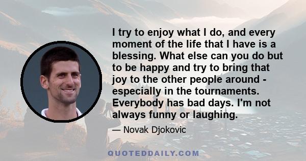 I try to enjoy what I do, and every moment of the life that I have is a blessing. What else can you do but to be happy and try to bring that joy to the other people around - especially in the tournaments. Everybody has