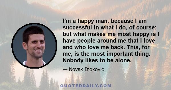 I'm a happy man, because I am successful in what I do, of course; but what makes me most happy is I have people around me that I love and who love me back. This, for me, is the most important thing. Nobody likes to be