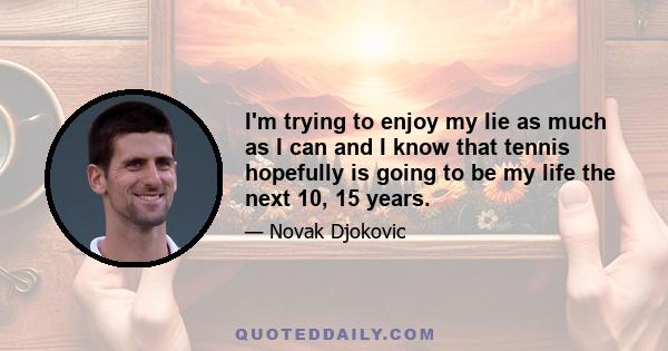 I'm trying to enjoy my lie as much as I can and I know that tennis hopefully is going to be my life the next 10, 15 years.