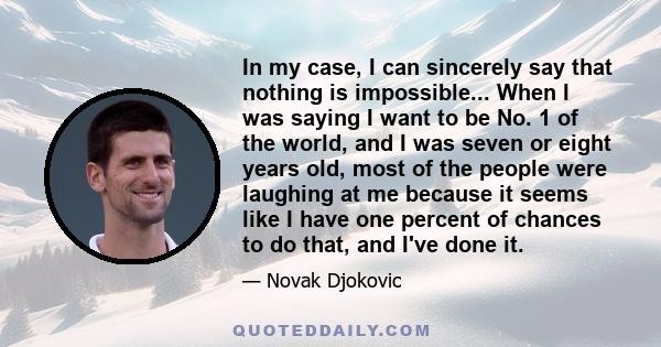 In my case, I can sincerely say that nothing is impossible... When I was saying I want to be No. 1 of the world, and I was seven or eight years old, most of the people were laughing at me because it seems like I have