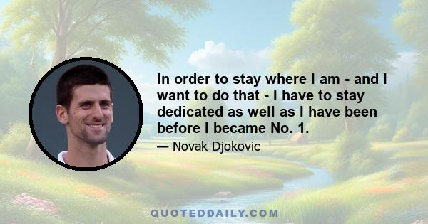 In order to stay where I am - and I want to do that - I have to stay dedicated as well as I have been before I became No. 1.