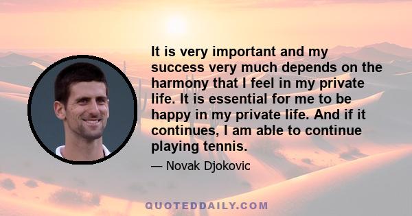 It is very important and my success very much depends on the harmony that I feel in my private life. It is essential for me to be happy in my private life. And if it continues, I am able to continue playing tennis.