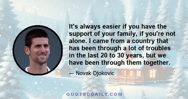 It's always easier if you have the support of your family, if you're not alone. I came from a country that has been through a lot of troubles in the last 20 to 30 years, but we have been through them together.