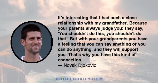 It's interesting that I had such a close relationship with my grandfather. Because your parents always judge you: they say, 'You shouldn't do this, you shouldn't do that.' But with your grandparents you have a feeling