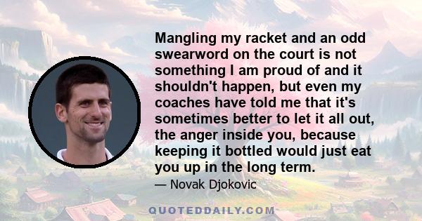 Mangling my racket and an odd swearword on the court is not something I am proud of and it shouldn't happen, but even my coaches have told me that it's sometimes better to let it all out, the anger inside you, because