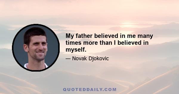 My father believed in me many times more than I believed in myself.