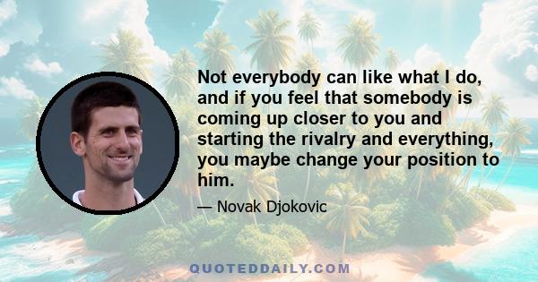 Not everybody can like what I do, and if you feel that somebody is coming up closer to you and starting the rivalry and everything, you maybe change your position to him.