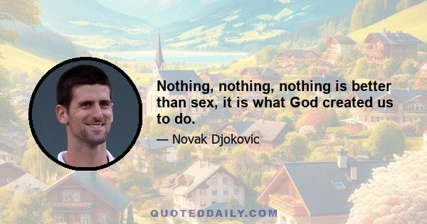 Nothing, nothing, nothing is better than sex, it is what God created us to do.