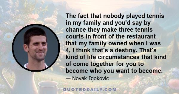 The fact that nobody played tennis in my family and you'd say by chance they make three tennis courts in front of the restaurant that my family owned when I was 4, I think that's a destiny. That's kind of life