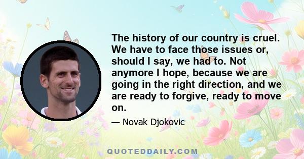 The history of our country is cruel. We have to face those issues or, should I say, we had to. Not anymore I hope, because we are going in the right direction, and we are ready to forgive, ready to move on.