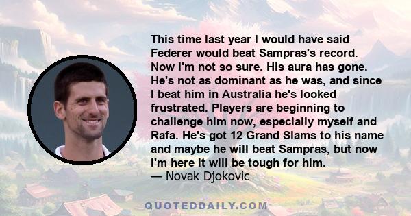 This time last year I would have said Federer would beat Sampras's record. Now I'm not so sure. His aura has gone. He's not as dominant as he was, and since I beat him in Australia he's looked frustrated. Players are