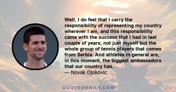 Well, I do feel that I carry the responsibility of representing my country wherever I am, and this responsibility came with the success that I had in last couple of years, not just myself but the whole group of tennis