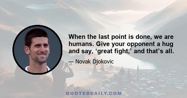 When the last point is done, we are humans. Give your opponent a hug and say, ‘great fight,’ and that’s all.