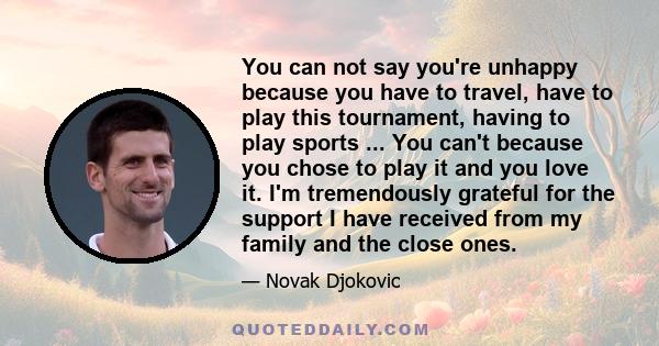 You can not say you're unhappy because you have to travel, have to play this tournament, having to play sports ... You can't because you chose to play it and you love it. I'm tremendously grateful for the support I have 