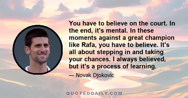 You have to believe on the court. In the end, it's mental. In these moments against a great champion like Rafa, you have to believe. It's all about stepping in and taking your chances. I always believed, but it's a