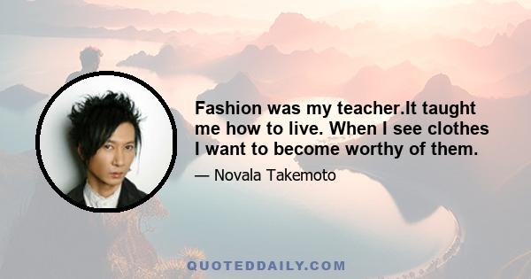 Fashion was my teacher.It taught me how to live. When I see clothes I want to become worthy of them.