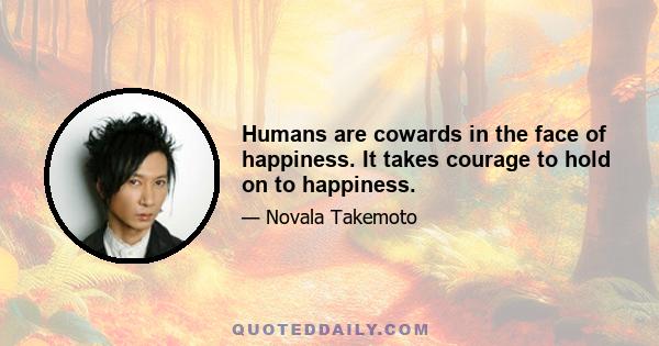 Humans are cowards in the face of happiness. It takes courage to hold on to happiness.