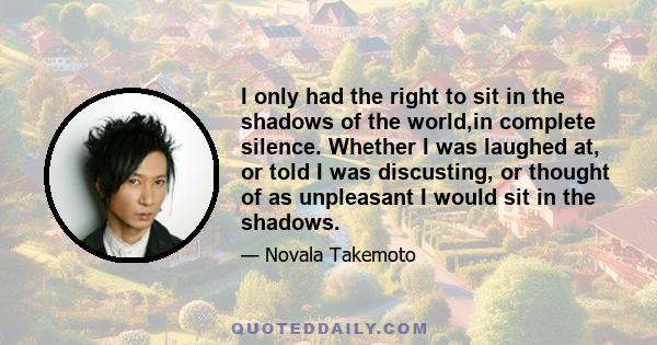 I only had the right to sit in the shadows of the world,in complete silence. Whether I was laughed at, or told I was discusting, or thought of as unpleasant I would sit in the shadows.