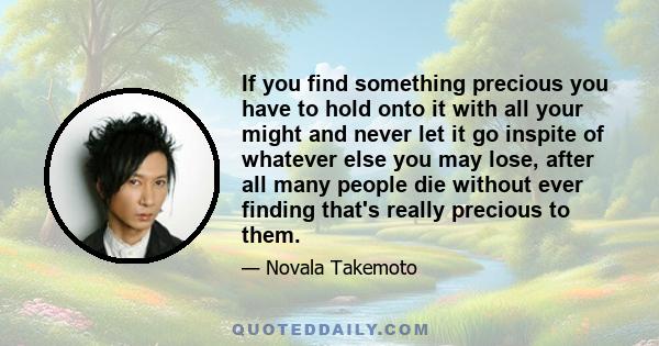 If you find something precious you have to hold onto it with all your might and never let it go inspite of whatever else you may lose, after all many people die without ever finding that's really precious to them.