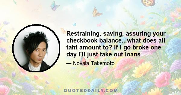 Restraining, saving, assuring your checkbook balance...what does all taht amount to? If I go broke one day I'll just take out loans