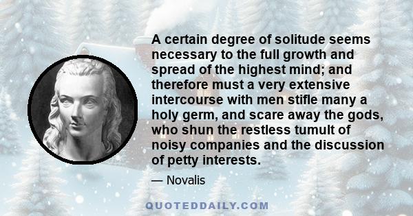 A certain degree of solitude seems necessary to the full growth and spread of the highest mind; and therefore must a very extensive intercourse with men stifle many a holy germ, and scare away the gods, who shun the