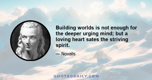 Building worlds is not enough for the deeper urging mind; but a loving heart sates the striving spirit.