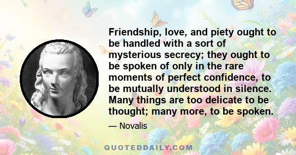 Friendship, love, and piety ought to be handled with a sort of mysterious secrecy; they ought to be spoken of only in the rare moments of perfect confidence, to be mutually understood in silence. Many things are too