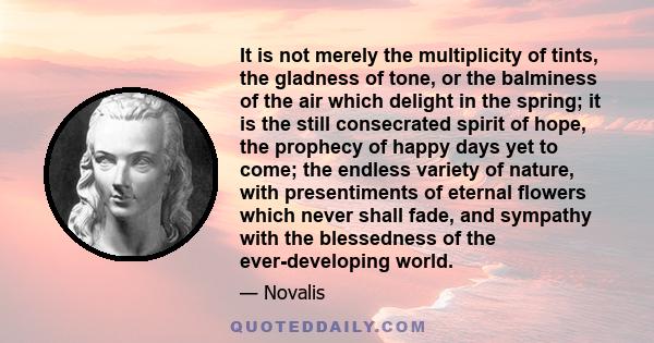 It is not merely the multiplicity of tints, the gladness of tone, or the balminess of the air which delight in the spring; it is the still consecrated spirit of hope, the prophecy of happy days yet to come; the endless